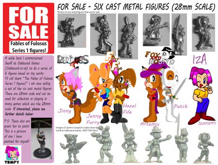 Metal Figures for Sale!
FOR SALE – A SET OF SIX METAL FIGURES BASED ON SOME OF MY CHARACTERS.
It gives me great pleasure to reveal something awesome I got a little while back. I commissioned Geoff at Oakbound Games (Oakbound.co.uk) to do a series of 6 figures based on my works. I feel he did a fantastic job and would like to thank him for the hard work he put into these. I'll call them the Fables of Fulosus Series 1 figures! I kinda wanted to get a set painted up to show before putting them up for sale, but... that is gonna take a while... big paint queue... and it depends on what mood I'm in and how well I think it's turning out.

The picture above shows the metal figures for sale (my thanks to Vanja for the photo). Below this it shows art I drew of my characters. At the bottom it shows the 'greens' (original sculpts) created by the talented Geoff at Oakbound Games, which are not for sale. The figures are all 28mm scale and can be used for collection or playing in many games which use the 28mm scale.
The Figures included in the set are:
* Jinny (From Perditus)
* Patch & Artemis (From Fox & Hound),
* Hazel Fife & Jenny Furry (From Furry & Fife games on Ero-Mania (demo of the first game available on my personal site)
* Izanami (My signature girl)

Now... technically, Furry & Fife (and Izanami) aren't in Fables of Fulosus but... not saying anything ^_^ No reason Furry & Fife aren't connected to the series, and Izanami has cameo references in both games so far.

So... How do you get a set? I have limited numbers (though possible to get more cast up if something stupid happens and people want more). While I'm based in the UK and would prefer UK orders, possible for ones outside the UK but bear in mind Shipping prices which I would have to check up on a case-by-case basis. But, Base price is £30 for 6 Metal (pewter I believe) figures. No bases are supplied but they aren't hard to get to suit your usage (I mostly play skirmish games which are based on small groups, So I used 30mm round lipped bases, but you can use round, square, hex, whatever you want ^_^)

These are created from hand sculpted models, hand moulded and cast in the UK by small UK companies.

So... Contact me via PM or, well, it's not too hard to contact me.
Keywords: miniatures Furry Fulosus